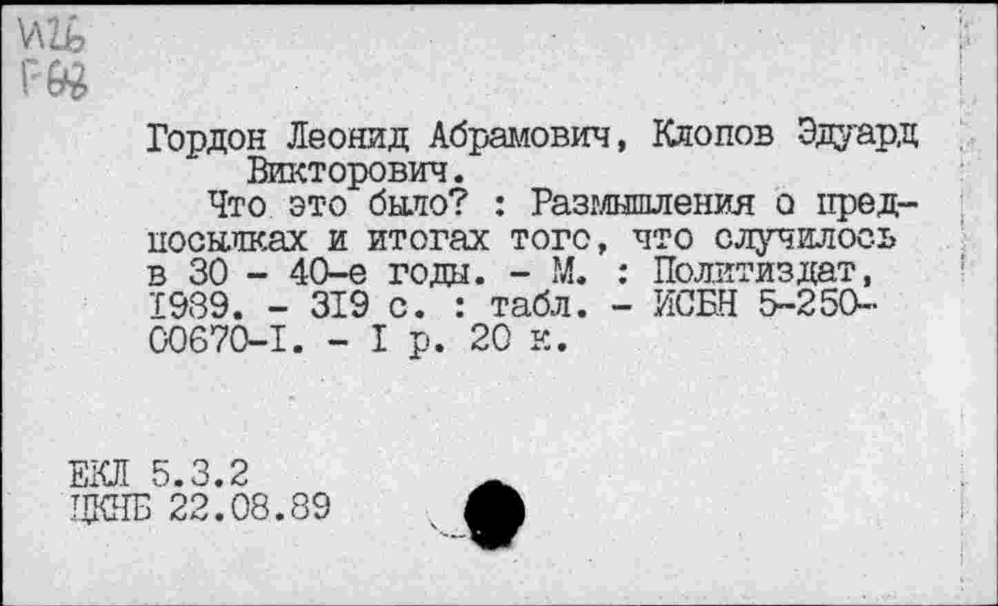 ﻿у\1ь
Гордон Леонид Абрамович, Клопов Эдуард Викторович.
Что это было? : Размышления о предпосылках и итогах того, что случилось в 30 - 40-е годы. - М. : Политиздат, 1939. - 319 с. : табл. - ИСБН 5-250-00670-1. - I р. 20 к.
ЕКП 5.3.2
ЧКПБ 22.08.89